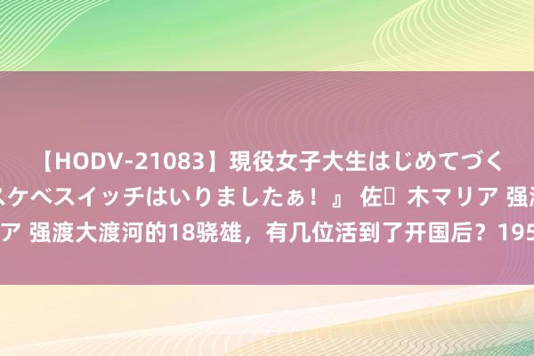 【HODV-21083】現役女子大生はじめてづくしのセックス 『私のドスケベスイッチはいりましたぁ！』 佐々木マリア 强渡大渡河的18骁雄，有几位活到了开国后？1955年谁的军衔最高？