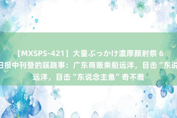 【MXSPS-421】大量ぶっかけ濃厚顔射祭 60人5時間 清末旧报中刊登的蹊跷事：广东商贩乘船远洋，目击“东说念主鱼”奇不雅