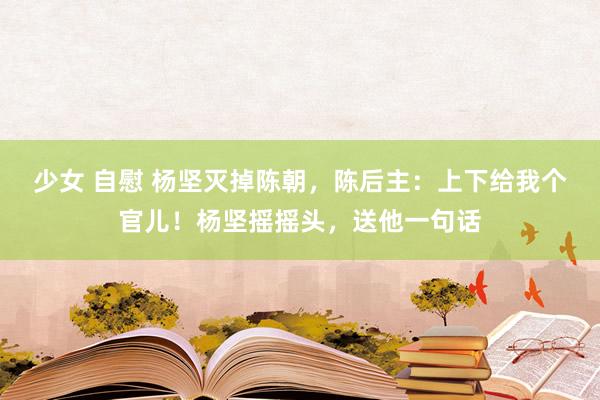 少女 自慰 杨坚灭掉陈朝，陈后主：上下给我个官儿！杨坚摇摇头，送他一句话