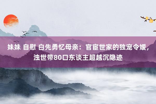 妹妹 自慰 白先勇忆母亲：官宦世家的独宠令嫒，浊世带80口东谈主超越沉隐迹