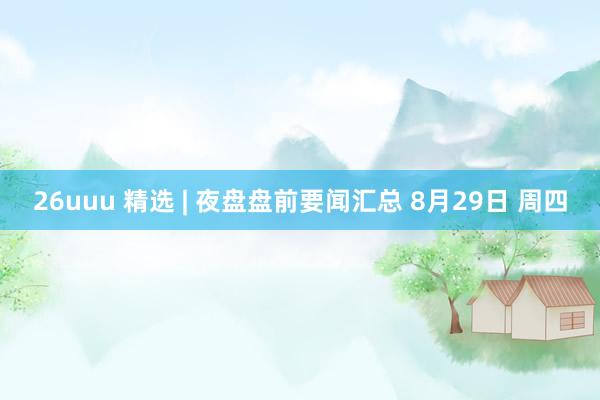 26uuu 精选 | 夜盘盘前要闻汇总 8月29日 周四