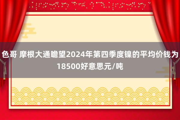 色哥 摩根大通瞻望2024年第四季度镍的平均价钱为18500好意思元/吨