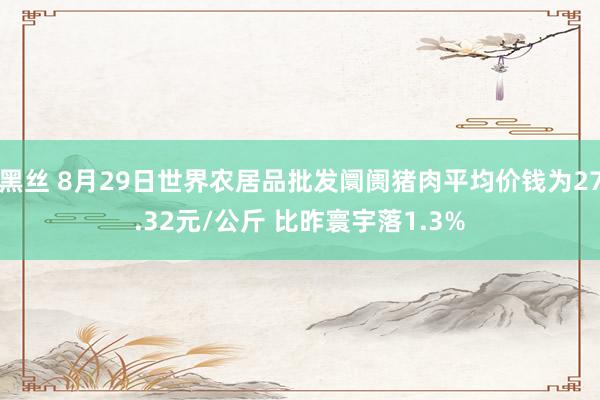 黑丝 8月29日世界农居品批发阛阓猪肉平均价钱为27.32元/公斤 比昨寰宇落1.3%