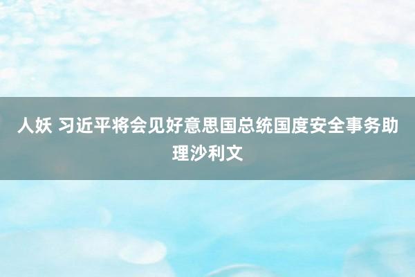 人妖 习近平将会见好意思国总统国度安全事务助理沙利文