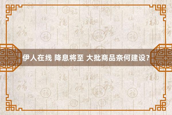 伊人在线 降息将至 大批商品奈何建设？