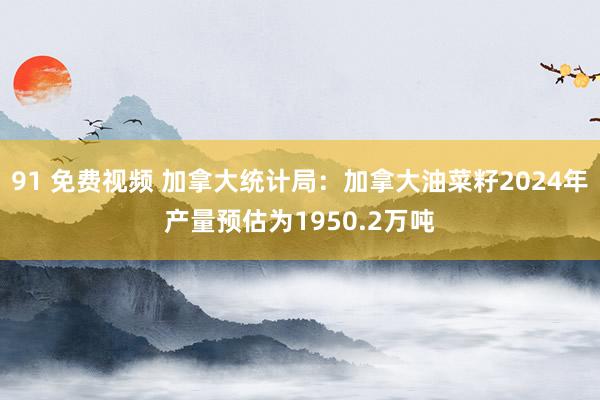 91 免费视频 加拿大统计局：加拿大油菜籽2024年产量预估为1950.2万吨