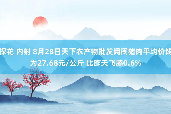 探花 内射 8月28日天下农产物批发阛阓猪肉平均价钱为27.68元/公斤 比昨天飞腾0.6%