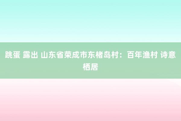 跳蛋 露出 山东省荣成市东楮岛村：百年渔村 诗意栖居