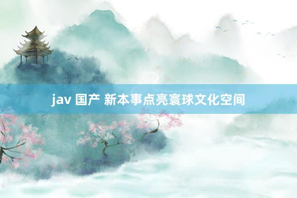 jav 国产 新本事点亮寰球文化空间