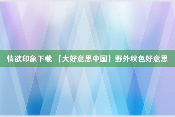 情欲印象下载 【大好意思中国】野外秋色好意思