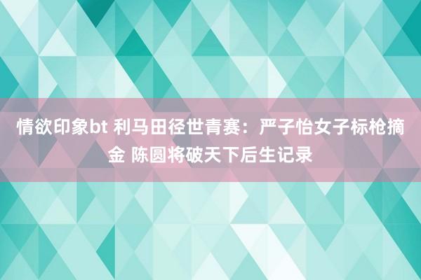 情欲印象bt 利马田径世青赛：严子怡女子标枪摘金 陈圆将破天下后生记录