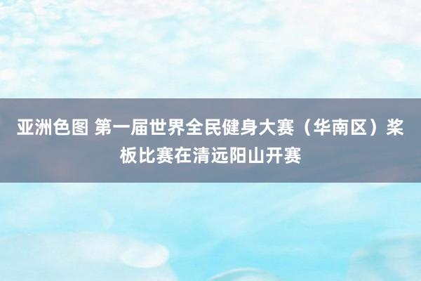 亚洲色图 第一届世界全民健身大赛（华南区）桨板比赛在清远阳山开赛