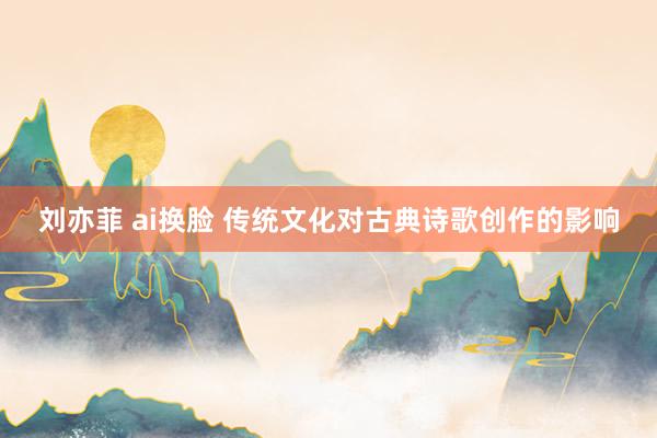 刘亦菲 ai换脸 传统文化对古典诗歌创作的影响