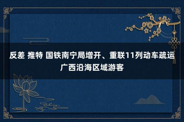 反差 推特 国铁南宁局增开、重联11列动车疏运广西沿海区域游客