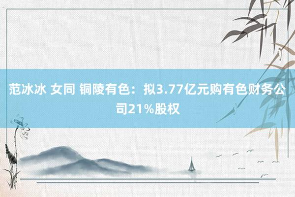 范冰冰 女同 铜陵有色：拟3.77亿元购有色财务公司21%股权