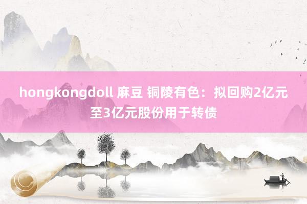 hongkongdoll 麻豆 铜陵有色：拟回购2亿元至3亿元股份用于转债