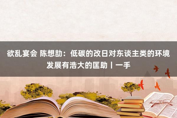 欲乱宴会 陈想劼：低碳的改日对东谈主类的环境发展有浩大的匡助丨一手