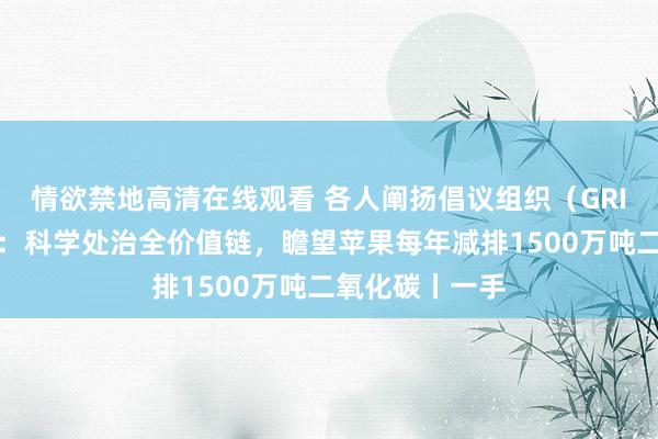 情欲禁地高清在线观看 各人阐扬倡议组织（GRI）董事吕建中：科学处治全价值链，瞻望苹果每年减排1500万吨二氧化碳丨一手