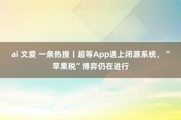 ai 文爱 一条热搜丨超等App遇上闭源系统，“苹果税”博弈仍在进行