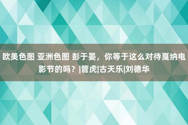 欧美色图 亚洲色图 彭于晏，你等于这么对待戛纳电影节的吗？|管虎|古天乐|刘德华