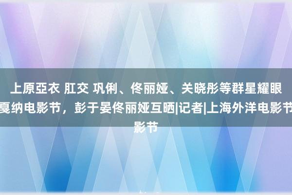 上原亞衣 肛交 巩俐、佟丽娅、关晓彤等群星耀眼戛纳电影节，彭于晏佟丽娅互晒|记者|上海外洋电影节