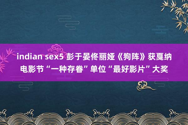 indian sex5 彭于晏佟丽娅《狗阵》获戛纳电影节“一种存眷”单位“最好影片”大奖