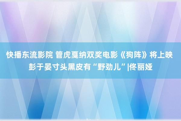 快播东流影院 管虎戛纳双奖电影《狗阵》将上映 彭于晏寸头黑皮有“野劲儿”|佟丽娅