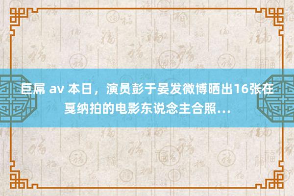 巨屌 av 本日，演员彭于晏发微博晒出16张在戛纳拍的电影东说念主合照…