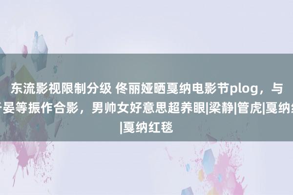 东流影视限制分级 佟丽娅晒戛纳电影节plog，与彭于晏等振作合影，男帅女好意思超养眼|梁静|管虎|戛纳红毯