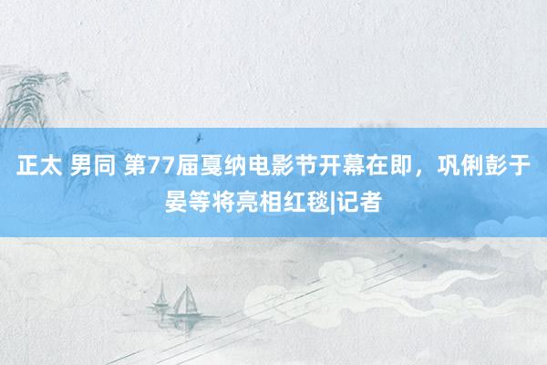 正太 男同 第77届戛纳电影节开幕在即，巩俐彭于晏等将亮相红毯|记者