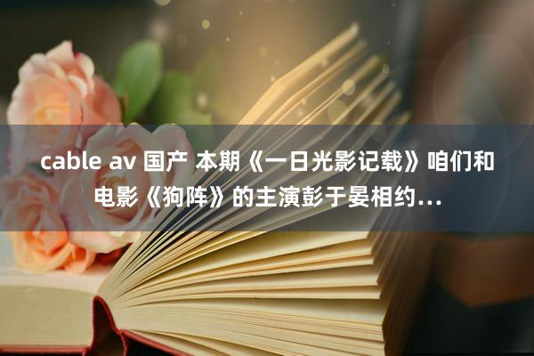 cable av 国产 本期《一日光影记载》咱们和电影《狗阵》的主演彭于晏相约…