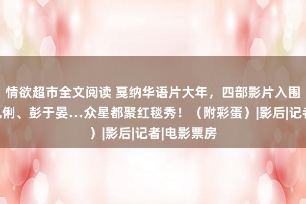 情欲超市全文阅读 戛纳华语片大年，四部影片入围！梅姨、巩俐、彭于晏…众星都聚红毯秀！（附彩蛋）|影后|记者|电影票房