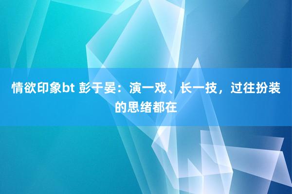 情欲印象bt 彭于晏：演一戏、长一技，过往扮装的思绪都在