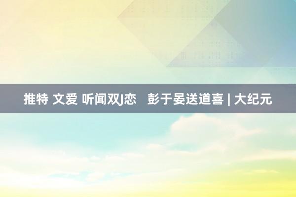 推特 文爱 听闻双J恋   彭于晏送道喜 | 大纪元