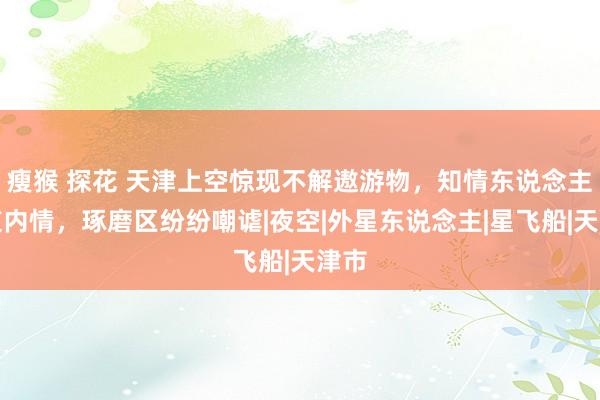 瘦猴 探花 天津上空惊现不解遨游物，知情东说念主知道内情，琢磨区纷纷嘲谑|夜空|外星东说念主|星飞船|天津市