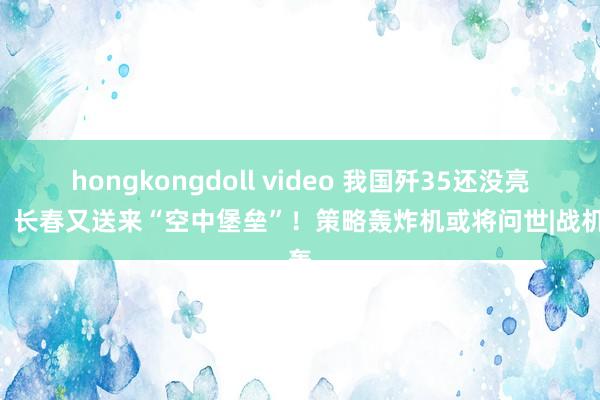 hongkongdoll video 我国歼35还没亮相，长春又送来“空中堡垒”！策略轰炸机或将问世|战机|轰