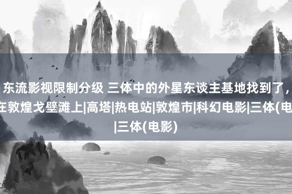 东流影视限制分级 三体中的外星东谈主基地找到了，就在敦煌戈壁滩上|高塔|热电站|敦煌市|科幻电影|三体(电影)