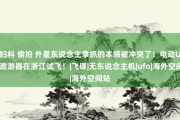 妇科 偷拍 外星东说念主拿抓的本领被冲突了！电动UFO遨游器在浙江试飞！|飞碟|无东说念主机|ufo|海外空间站