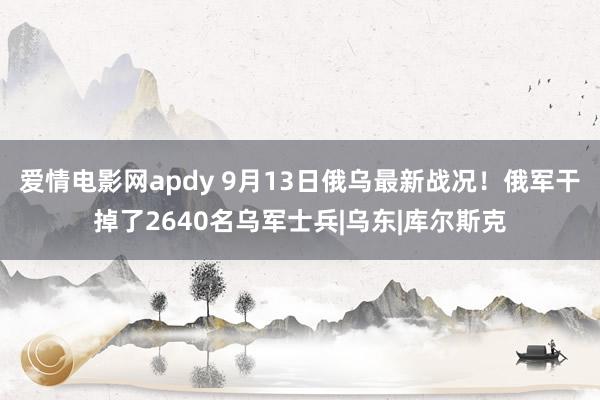 爱情电影网apdy 9月13日俄乌最新战况！俄军干掉了2640名乌军士兵|乌东|库尔斯克