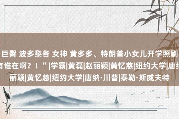 巨臀 波多黎各 女神 黄多多、特朗普小女儿开学照刷爆热搜：“NYU到底有谁在啊？！”|学霸|黄磊|赵丽颖|黄忆慈|纽约大学|唐纳·川普|泰勒·斯威夫特