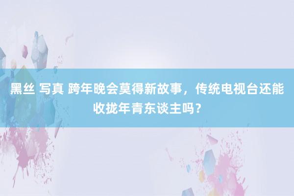 黑丝 写真 跨年晚会莫得新故事，传统电视台还能收拢年青东谈主吗？