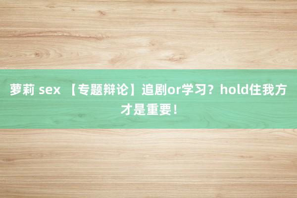 萝莉 sex 【专题辩论】追剧or学习？hold住我方才是重要！