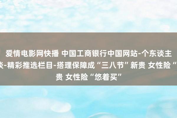 爱情电影网快播 中国工商银行中国网站-个东谈主金融频谈-精彩推选栏目-搭理保障成“三八节”新贵 女性险“悠着买”