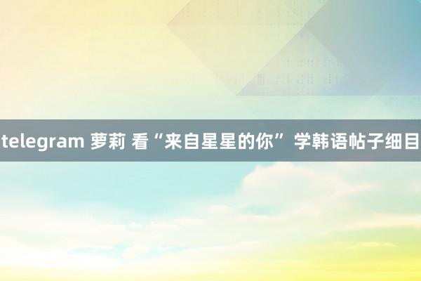 telegram 萝莉 看“来自星星的你” 学韩语帖子细目