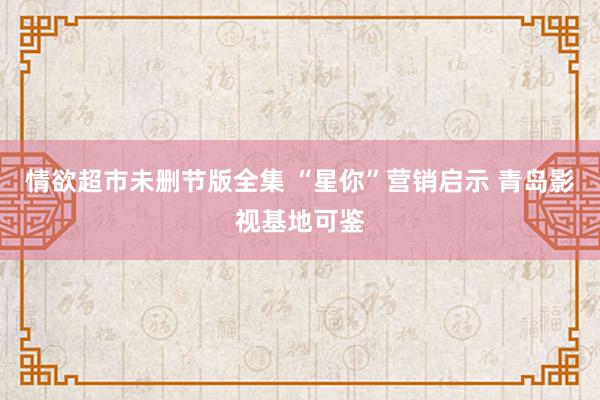 情欲超市未删节版全集 “星你”营销启示 青岛影视基地可鉴