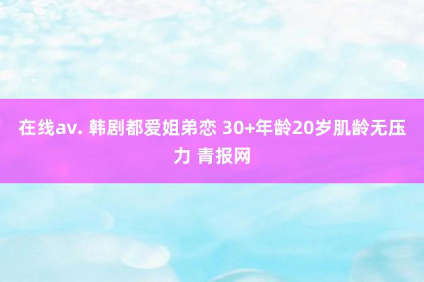 在线av. 韩剧都爱姐弟恋 30+年龄20岁肌龄无压力 青报网