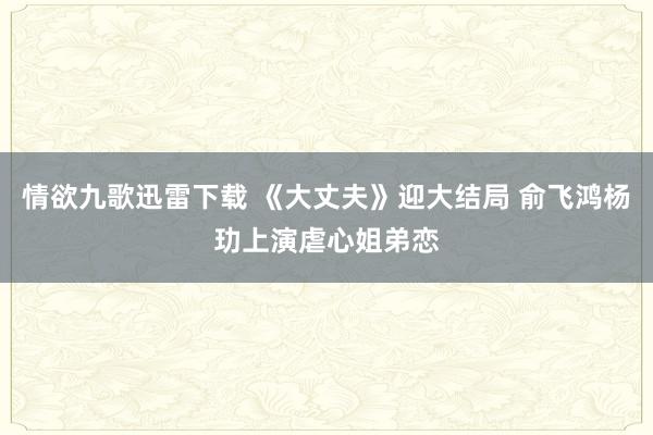 情欲九歌迅雷下载 《大丈夫》迎大结局 俞飞鸿杨玏上演虐心姐弟恋