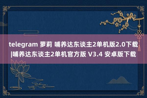 telegram 萝莉 哺养达东谈主2单机版2.0下载|哺养达东谈主2单机官方版 V3.4 安卓版下载