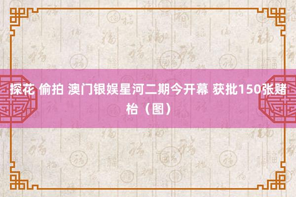 探花 偷拍 澳门银娱星河二期今开幕 获批150张赌枱（图）