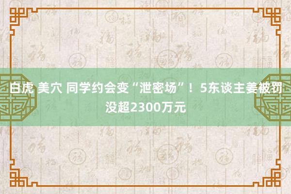 白虎 美穴 同学约会变“泄密场”！5东谈主姜被罚没超2300万元